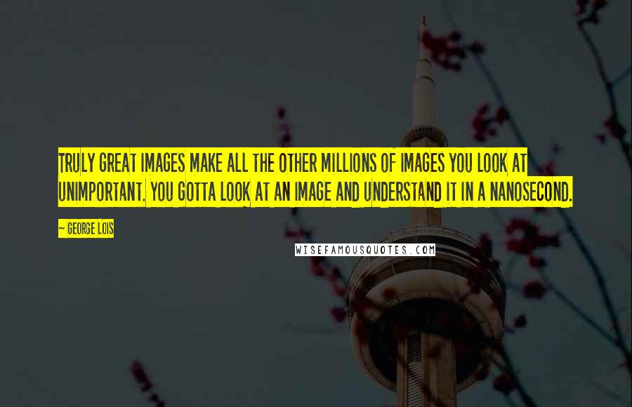 George Lois Quotes: Truly great images make all the other millions of images you look at unimportant. You gotta look at an image and understand it in a nanosecond.