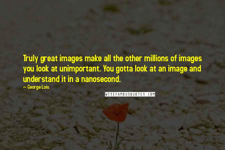 George Lois Quotes: Truly great images make all the other millions of images you look at unimportant. You gotta look at an image and understand it in a nanosecond.