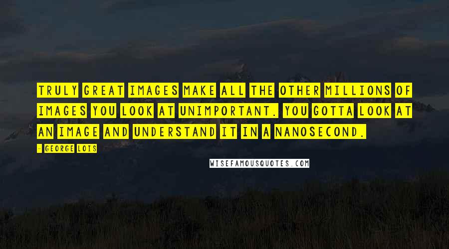 George Lois Quotes: Truly great images make all the other millions of images you look at unimportant. You gotta look at an image and understand it in a nanosecond.