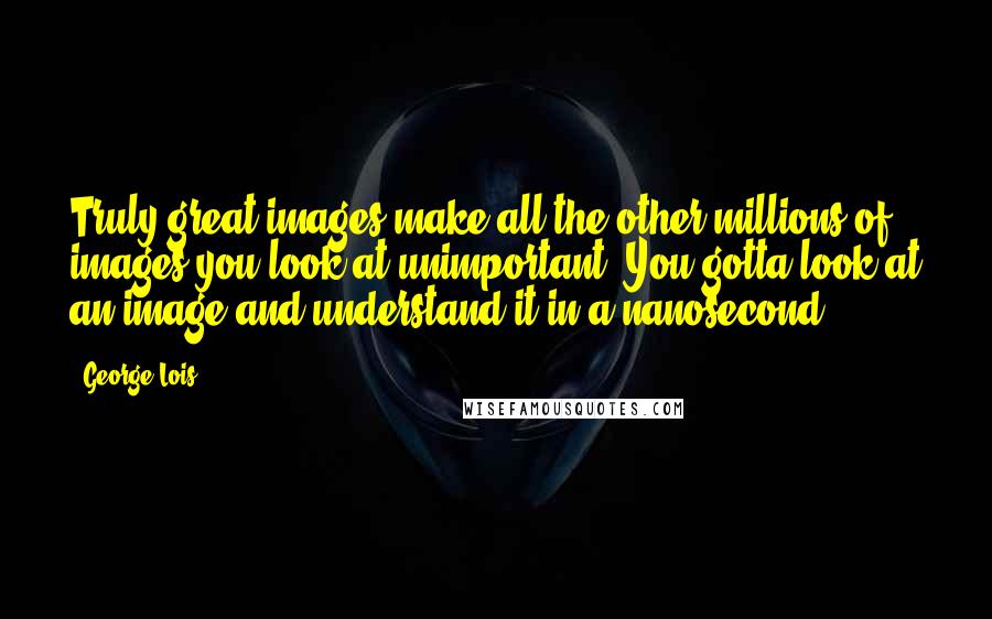 George Lois Quotes: Truly great images make all the other millions of images you look at unimportant. You gotta look at an image and understand it in a nanosecond.