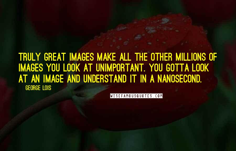 George Lois Quotes: Truly great images make all the other millions of images you look at unimportant. You gotta look at an image and understand it in a nanosecond.