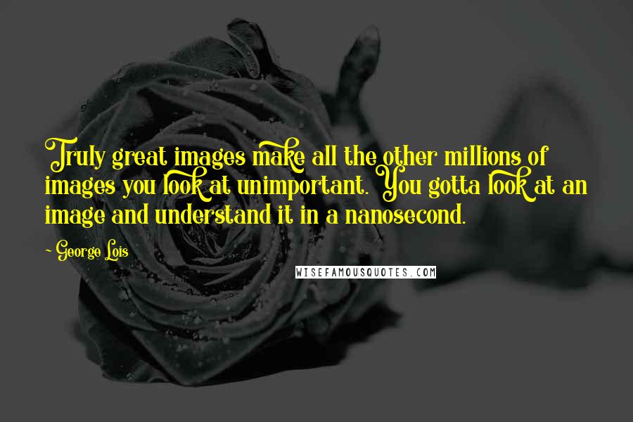 George Lois Quotes: Truly great images make all the other millions of images you look at unimportant. You gotta look at an image and understand it in a nanosecond.