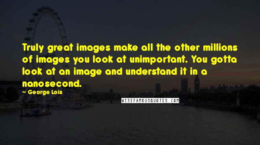 George Lois Quotes: Truly great images make all the other millions of images you look at unimportant. You gotta look at an image and understand it in a nanosecond.