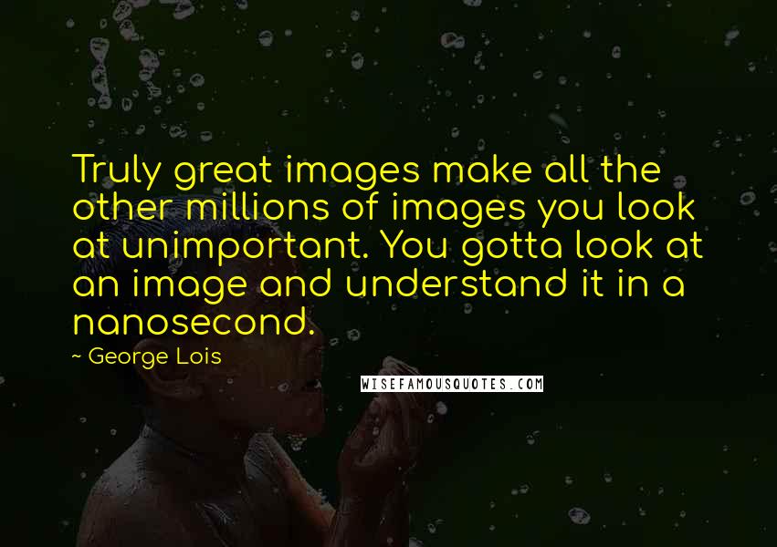 George Lois Quotes: Truly great images make all the other millions of images you look at unimportant. You gotta look at an image and understand it in a nanosecond.