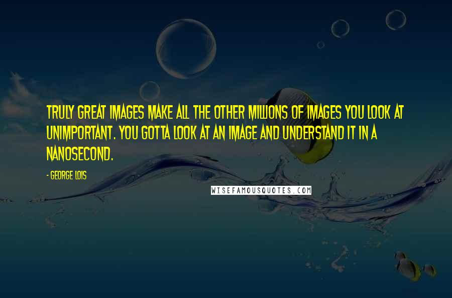 George Lois Quotes: Truly great images make all the other millions of images you look at unimportant. You gotta look at an image and understand it in a nanosecond.