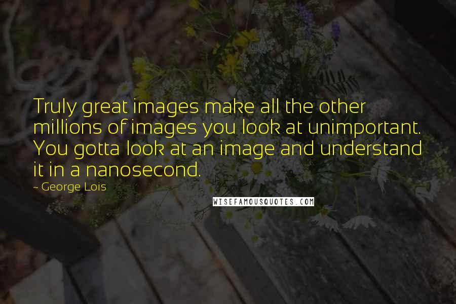 George Lois Quotes: Truly great images make all the other millions of images you look at unimportant. You gotta look at an image and understand it in a nanosecond.