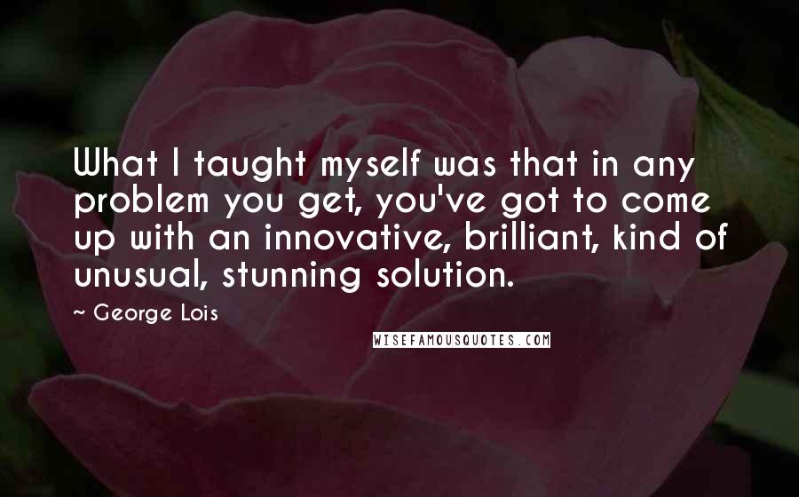 George Lois Quotes: What I taught myself was that in any problem you get, you've got to come up with an innovative, brilliant, kind of unusual, stunning solution.
