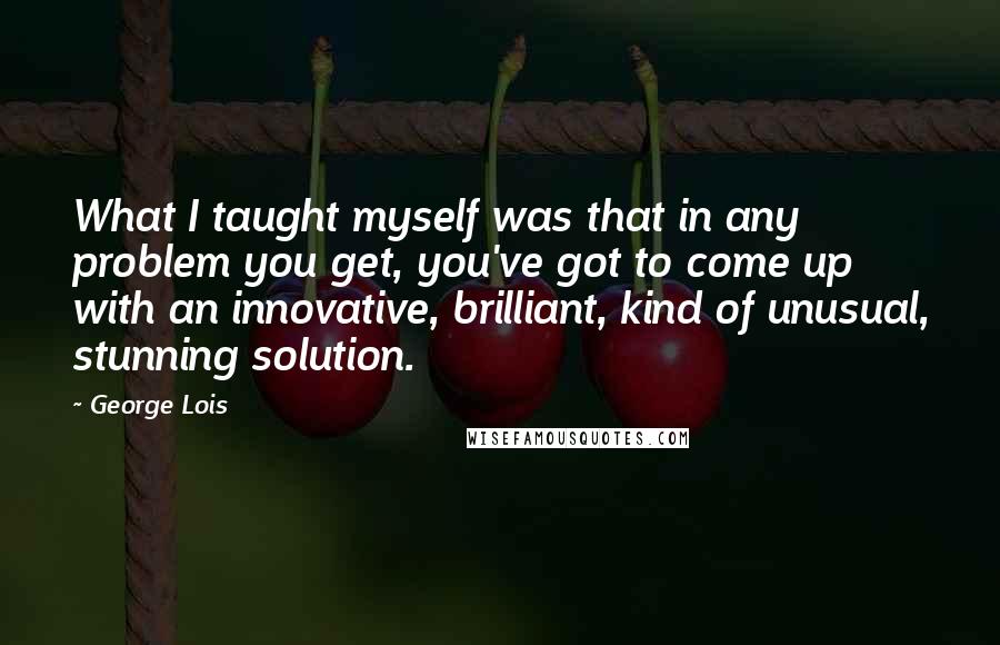 George Lois Quotes: What I taught myself was that in any problem you get, you've got to come up with an innovative, brilliant, kind of unusual, stunning solution.