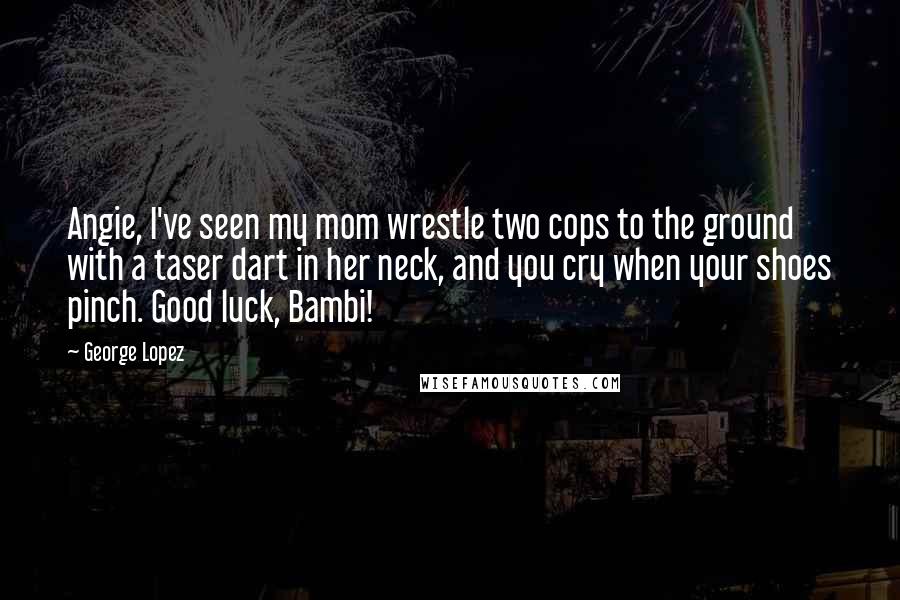 George Lopez Quotes: Angie, I've seen my mom wrestle two cops to the ground with a taser dart in her neck, and you cry when your shoes pinch. Good luck, Bambi!