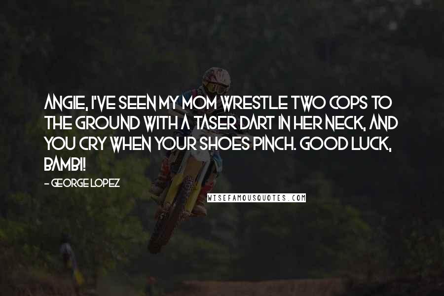 George Lopez Quotes: Angie, I've seen my mom wrestle two cops to the ground with a taser dart in her neck, and you cry when your shoes pinch. Good luck, Bambi!