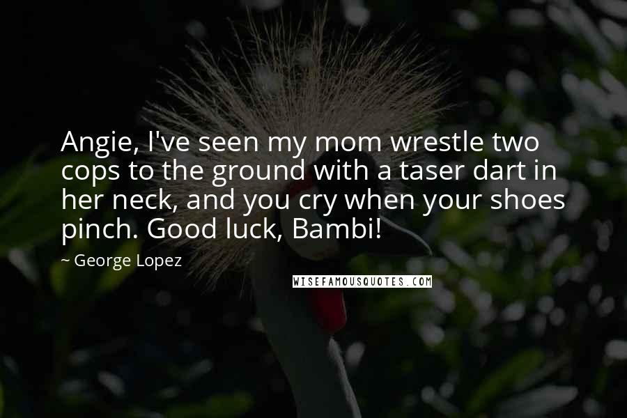 George Lopez Quotes: Angie, I've seen my mom wrestle two cops to the ground with a taser dart in her neck, and you cry when your shoes pinch. Good luck, Bambi!