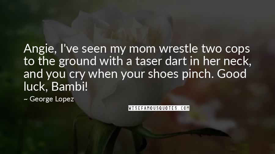 George Lopez Quotes: Angie, I've seen my mom wrestle two cops to the ground with a taser dart in her neck, and you cry when your shoes pinch. Good luck, Bambi!