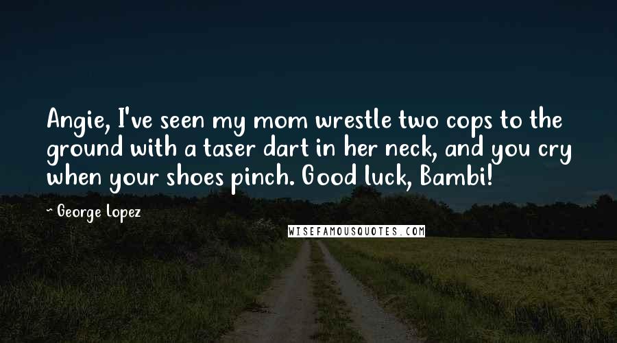 George Lopez Quotes: Angie, I've seen my mom wrestle two cops to the ground with a taser dart in her neck, and you cry when your shoes pinch. Good luck, Bambi!