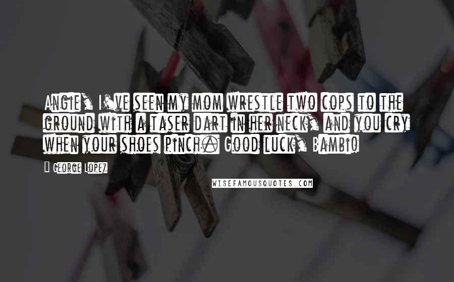 George Lopez Quotes: Angie, I've seen my mom wrestle two cops to the ground with a taser dart in her neck, and you cry when your shoes pinch. Good luck, Bambi!