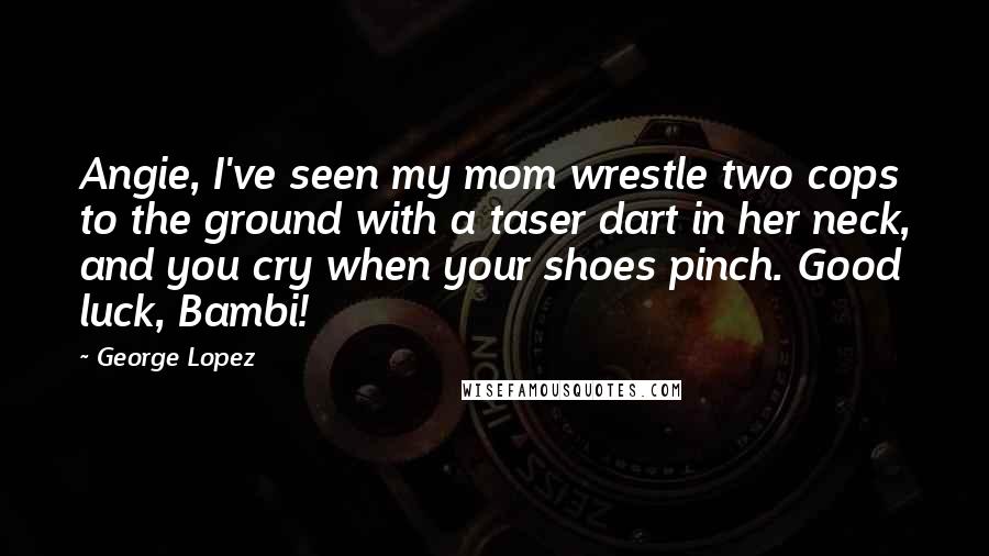 George Lopez Quotes: Angie, I've seen my mom wrestle two cops to the ground with a taser dart in her neck, and you cry when your shoes pinch. Good luck, Bambi!