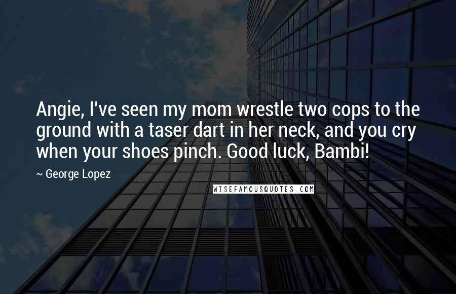 George Lopez Quotes: Angie, I've seen my mom wrestle two cops to the ground with a taser dart in her neck, and you cry when your shoes pinch. Good luck, Bambi!