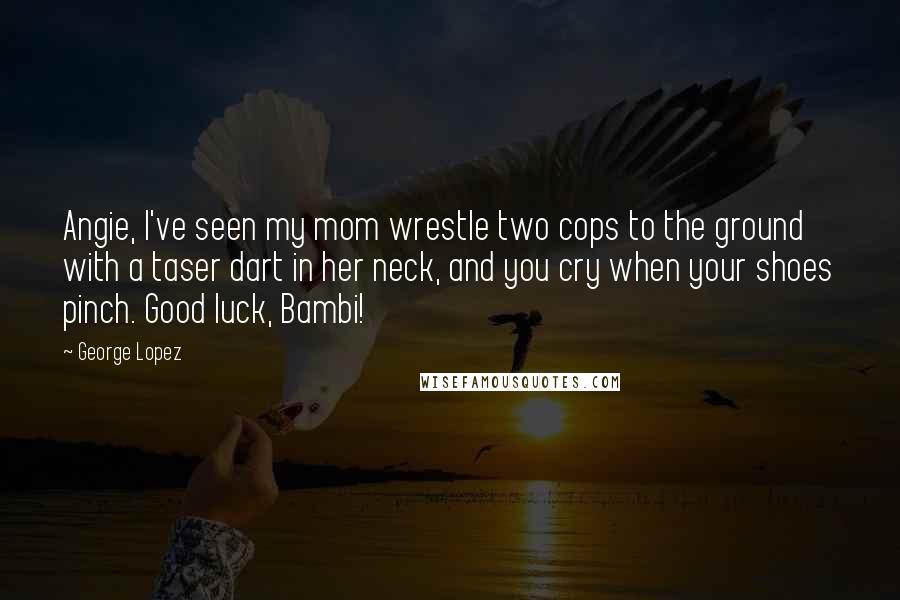 George Lopez Quotes: Angie, I've seen my mom wrestle two cops to the ground with a taser dart in her neck, and you cry when your shoes pinch. Good luck, Bambi!