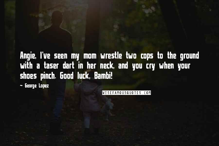 George Lopez Quotes: Angie, I've seen my mom wrestle two cops to the ground with a taser dart in her neck, and you cry when your shoes pinch. Good luck, Bambi!