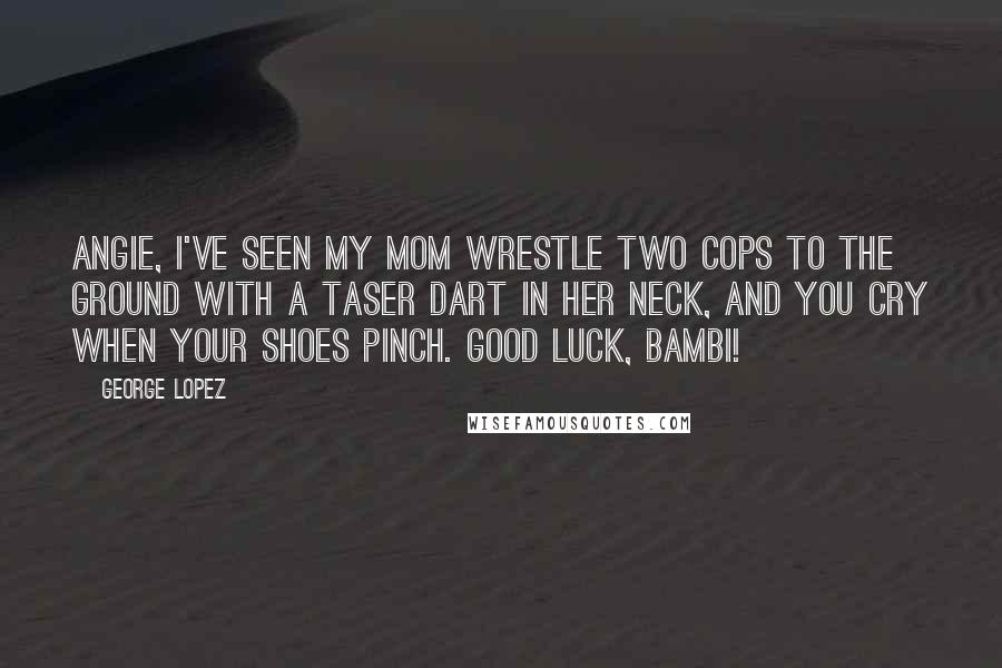 George Lopez Quotes: Angie, I've seen my mom wrestle two cops to the ground with a taser dart in her neck, and you cry when your shoes pinch. Good luck, Bambi!