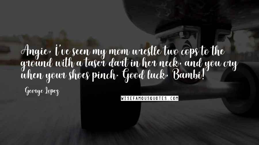 George Lopez Quotes: Angie, I've seen my mom wrestle two cops to the ground with a taser dart in her neck, and you cry when your shoes pinch. Good luck, Bambi!