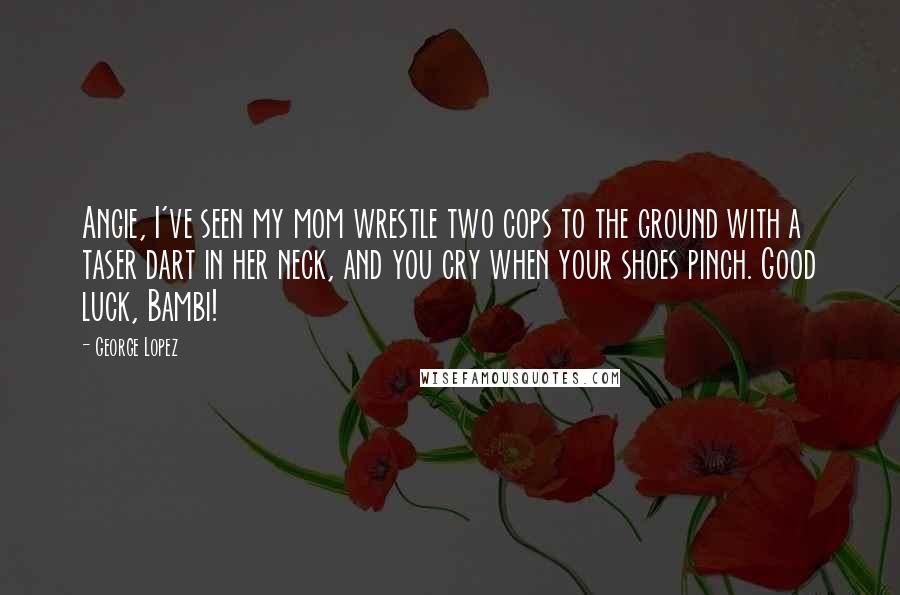 George Lopez Quotes: Angie, I've seen my mom wrestle two cops to the ground with a taser dart in her neck, and you cry when your shoes pinch. Good luck, Bambi!