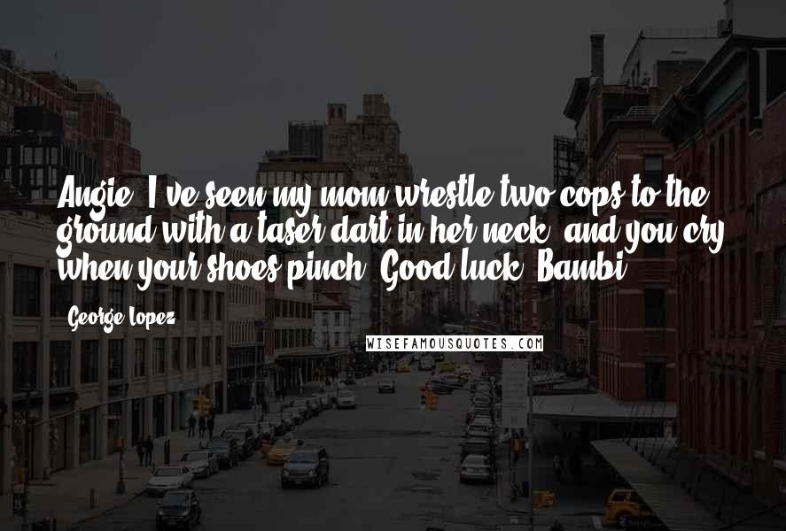 George Lopez Quotes: Angie, I've seen my mom wrestle two cops to the ground with a taser dart in her neck, and you cry when your shoes pinch. Good luck, Bambi!