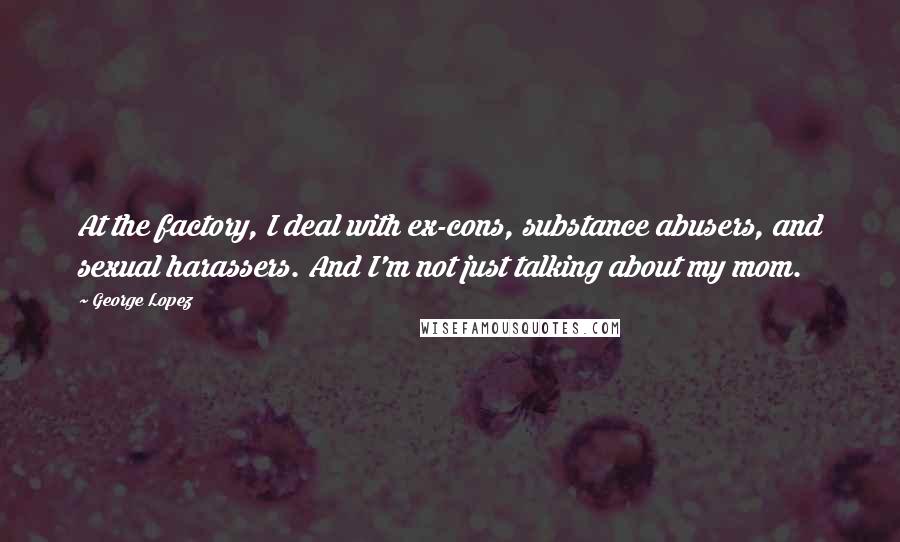 George Lopez Quotes: At the factory, I deal with ex-cons, substance abusers, and sexual harassers. And I'm not just talking about my mom.