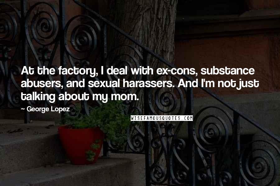 George Lopez Quotes: At the factory, I deal with ex-cons, substance abusers, and sexual harassers. And I'm not just talking about my mom.