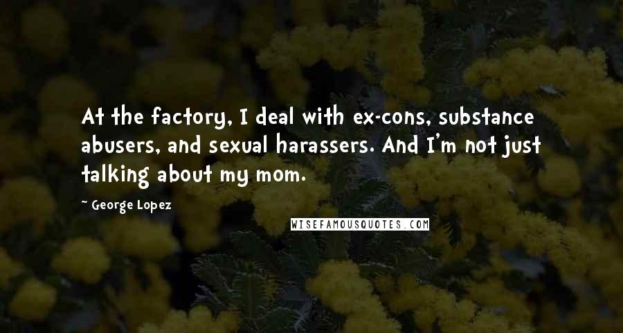 George Lopez Quotes: At the factory, I deal with ex-cons, substance abusers, and sexual harassers. And I'm not just talking about my mom.