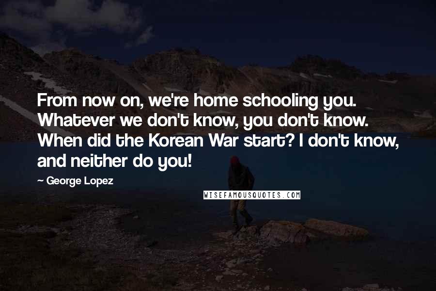 George Lopez Quotes: From now on, we're home schooling you. Whatever we don't know, you don't know. When did the Korean War start? I don't know, and neither do you!