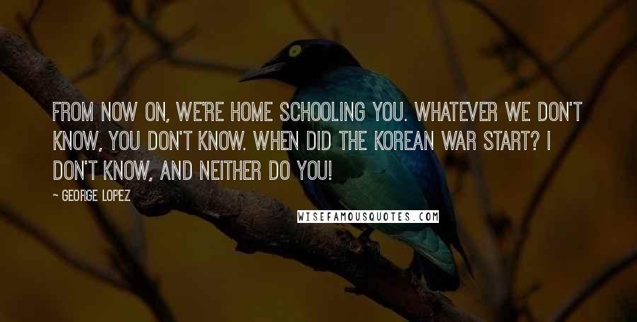 George Lopez Quotes: From now on, we're home schooling you. Whatever we don't know, you don't know. When did the Korean War start? I don't know, and neither do you!
