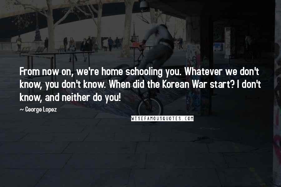 George Lopez Quotes: From now on, we're home schooling you. Whatever we don't know, you don't know. When did the Korean War start? I don't know, and neither do you!