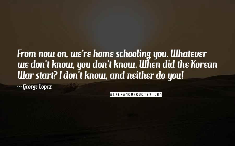 George Lopez Quotes: From now on, we're home schooling you. Whatever we don't know, you don't know. When did the Korean War start? I don't know, and neither do you!