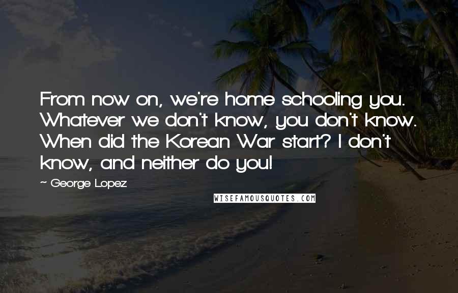 George Lopez Quotes: From now on, we're home schooling you. Whatever we don't know, you don't know. When did the Korean War start? I don't know, and neither do you!