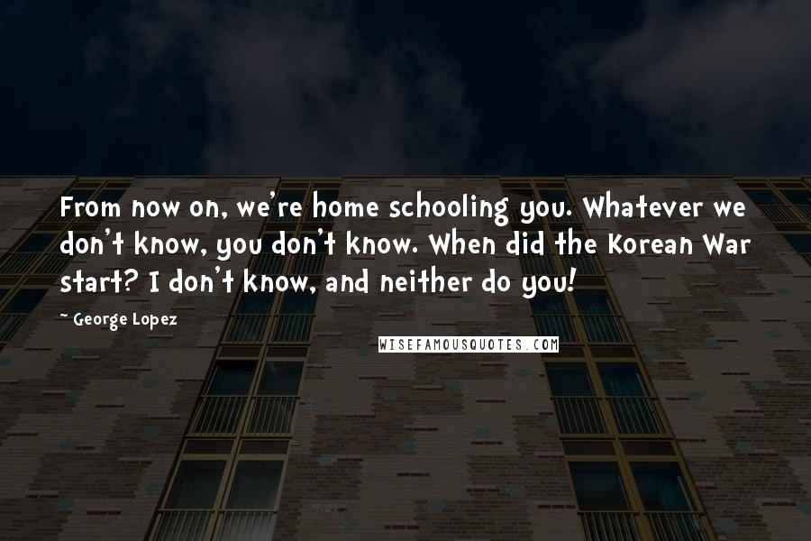 George Lopez Quotes: From now on, we're home schooling you. Whatever we don't know, you don't know. When did the Korean War start? I don't know, and neither do you!