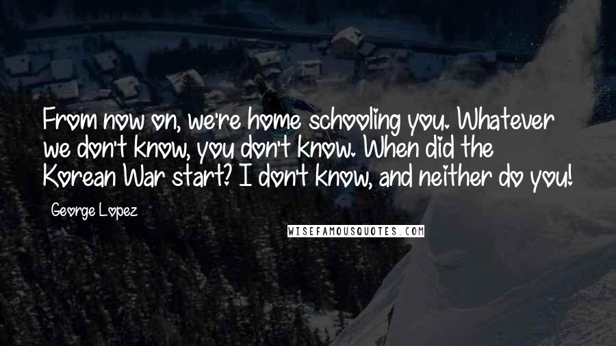 George Lopez Quotes: From now on, we're home schooling you. Whatever we don't know, you don't know. When did the Korean War start? I don't know, and neither do you!