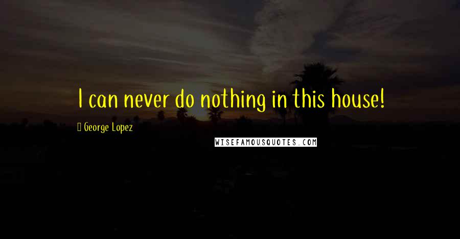 George Lopez Quotes: I can never do nothing in this house!