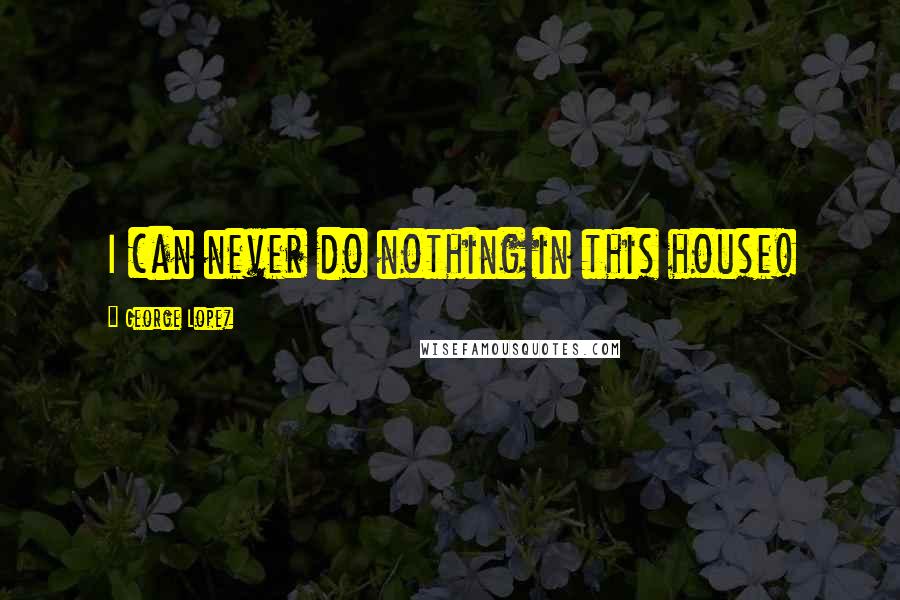 George Lopez Quotes: I can never do nothing in this house!