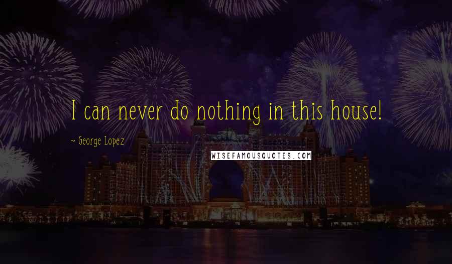 George Lopez Quotes: I can never do nothing in this house!