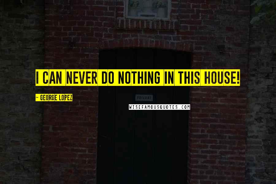 George Lopez Quotes: I can never do nothing in this house!