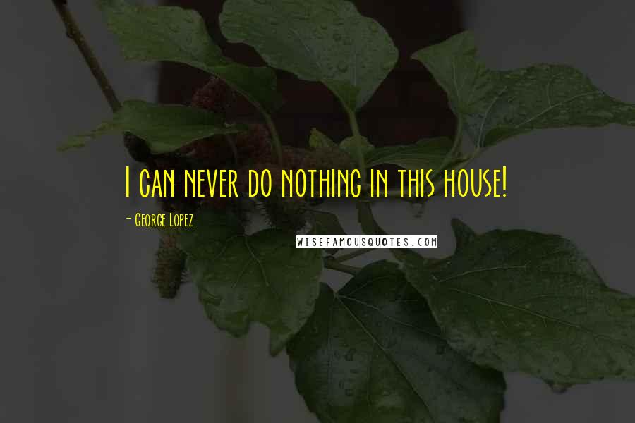 George Lopez Quotes: I can never do nothing in this house!