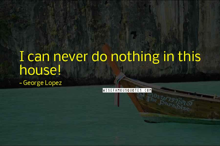 George Lopez Quotes: I can never do nothing in this house!