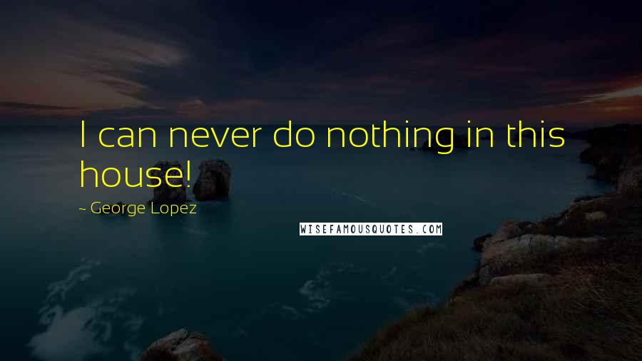 George Lopez Quotes: I can never do nothing in this house!