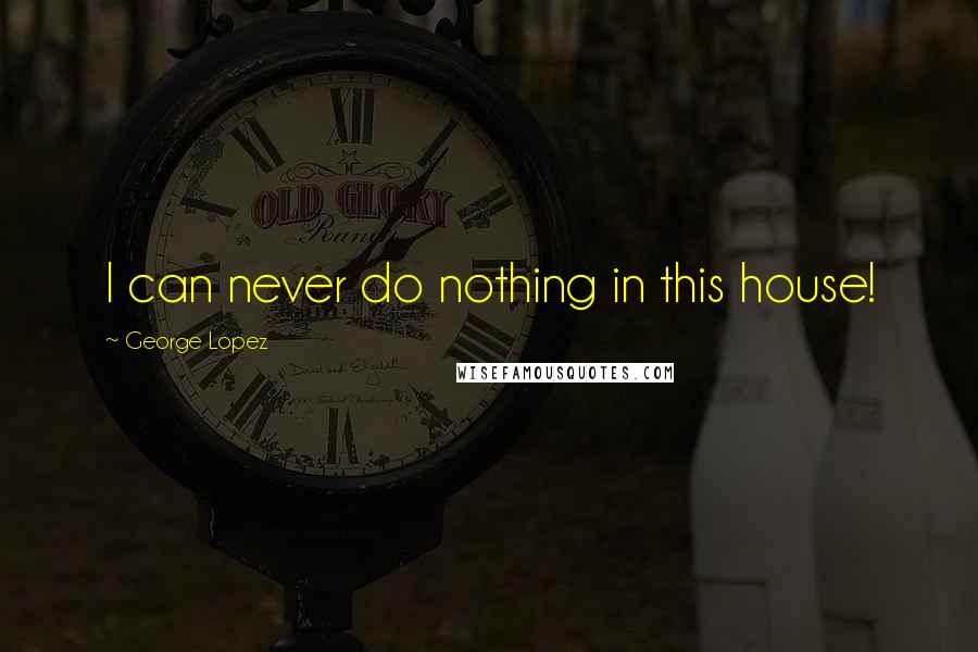 George Lopez Quotes: I can never do nothing in this house!