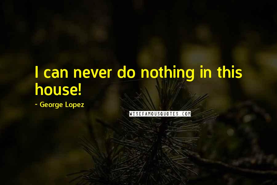 George Lopez Quotes: I can never do nothing in this house!