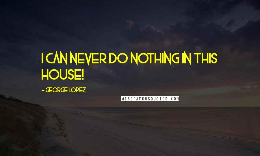 George Lopez Quotes: I can never do nothing in this house!