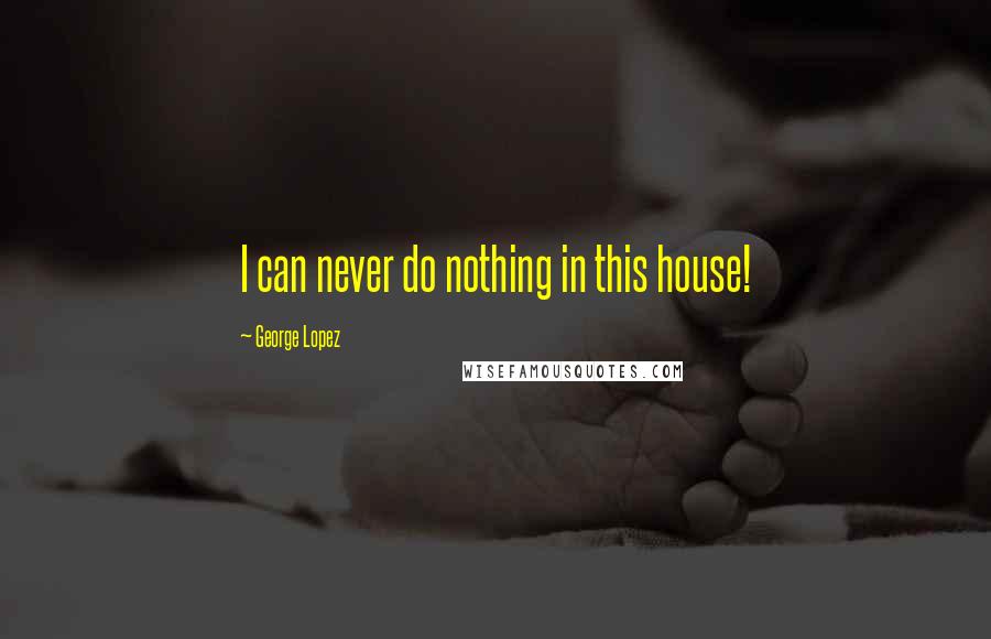 George Lopez Quotes: I can never do nothing in this house!