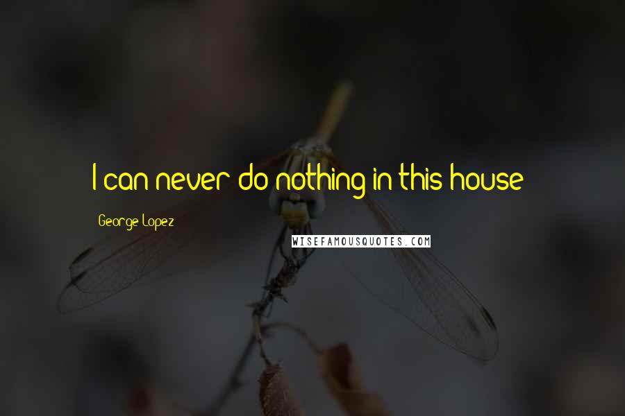 George Lopez Quotes: I can never do nothing in this house!