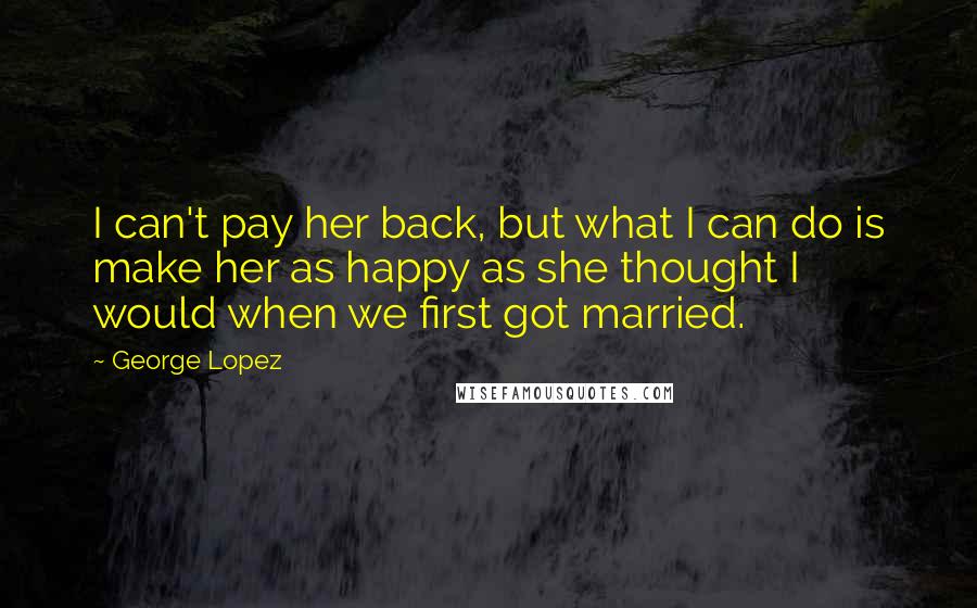 George Lopez Quotes: I can't pay her back, but what I can do is make her as happy as she thought I would when we first got married.
