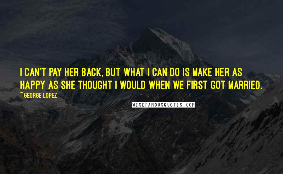 George Lopez Quotes: I can't pay her back, but what I can do is make her as happy as she thought I would when we first got married.